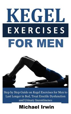 Kegel Exercises for Men: Step by Step Guide on Kegel Exercises for Men to Last Longer in Bed, Treat Erectile Dysfunction and Urinary Incontinence for Optimum Prostrate Health - Irwin, Michael