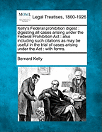 Kelly's Federal Prohibition Digest: Digesting All Cases Arising Under the Federal Prohibition ACT: Also Including Such Citations as May Be Useful in the Trial of Cases Arising Under the ACT: With Forms. - Kelly, Bernard