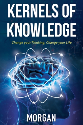 Kernels of Knowledge: Change Your Thinking, Change Your Life - Morgan