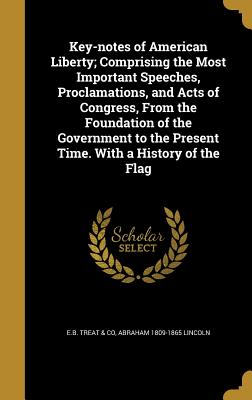 Key-notes of American Liberty; Comprising the Most Important Speeches, Proclamations, and Acts of Congress, From the Foundation of the Government to the Present Time. With a History of the Flag - E B Treat & Co (Creator), and Lincoln, Abraham 1809-1865