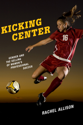 Kicking Center: Gender and the Selling of Women's Professional Soccer - Allison, Rachel