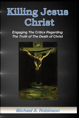 Killing Jesus Christ: Engaging The Critics Regarding The Truth of The Death of Christ - Robinson, Mike