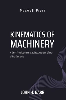 Kinematics of Machinery A Brief Treatise on Constrained, Motions of Machine Elements - Barr M S, M M E John H, and Wood, M M E Edgar H