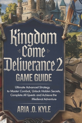 Kingdom Come Deliverance 2 Game Guide: Ultimate Advanced Strategy to Master Combat, Unlock Hidden Secrets, Complete All Quests, and Achieve the Medieval Adventure - Kyle, Aria O