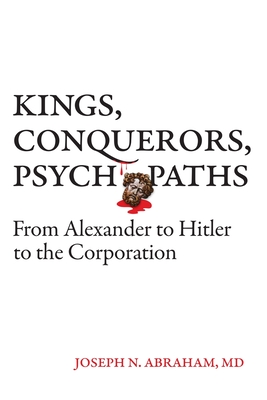 Kings, Conquerors, Psychopaths: From Alexander to Hitler to the Corporation - Abraham, Joseph N