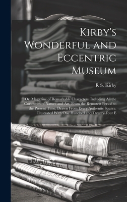 Kirby's Wonderful and Eccentric Museum; Or, Magazine of Remarkable Characters. Including All the Curiosities of Nature and Art, From the Remotest Period to the Present Time, Drawn From Every Authentic Source. Illustrated With One Hundred and Twenty-Four E - Kirby, R S