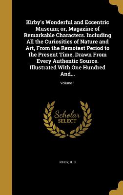 Kirby's Wonderful and Eccentric Museum; or, Magazine of Remarkable Characters. Including All the Curiosities of Nature and Art, From the Remotest Period to the Present Time, Drawn From Every Authentic Source. Illustrated With One Hundred And...; Volume 1 - Kirby, R S (Creator)