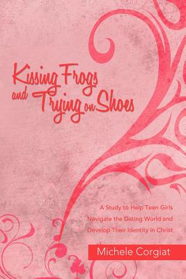 Kissing Frogs and Trying on Shoes: A Study to Help Teen Girls Navigate the Dating World and Develop Their Identity in Christ - Corgiat, Michele