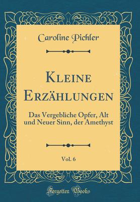 Kleine Erzhlungen, Vol. 6: Das Vergebliche Opfer, Alt Und Neuer Sinn, Der Amethyst (Classic Reprint) - Pichler, Caroline