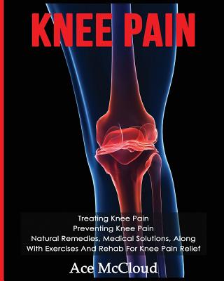 Knee Pain: Treating Knee Pain: Preventing Knee Pain: Natural Remedies, Medical Solutions, Along With Exercises And Rehab For Knee Pain Relief - McCloud, Ace