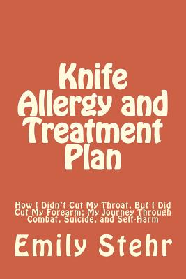 Knife Allergy and Treatment Plan: How I Didn't Cut My Throat, But I Did Cut My Forearm; My Journey Through Combat, Suicide, and Self-Harm - Stehr, Emily