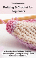 Knitting & Crochet for Beginners: A Step-By-Step Guide on Knitting, Crocheting and Quilting to Easily Create Patterns and Stitches.