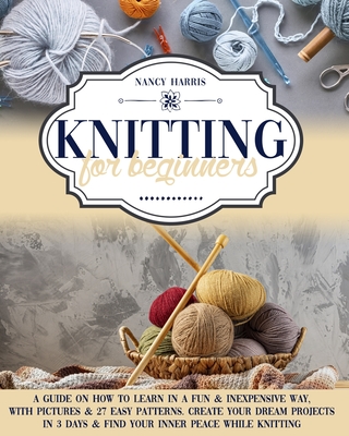 Knitting For Beginners: A Guide on How to Learn in a Fun & Inexpensive Way, with Pictures & 27 Easy Patterns. Create Your Dream Projects in 3 Days & Find Your Inner Peace While Knitting - Harris, Nancy