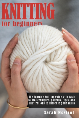 Knitting For Beginners: The Supreme Knitting guide with basic to pro techniques. Patterns, types, and illustrations to increase your skills. - McNicol, Sarah
