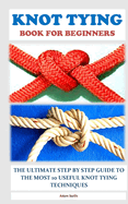 Knot Tying Book for Beginners: The Ultimate Step by Step Guide to the Most 10 Useful Knot Tying Techniques