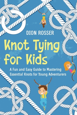 Knot Tying for Kids: A Fun and Easy Guide to Mastering Essential Knots for Young Adventurers - Rosser, Dion