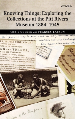 Knowing Things: Exploring the Collections at the Pitt Rivers Museum 1884-1945 - Gosden, Chris, and Larson, Frances