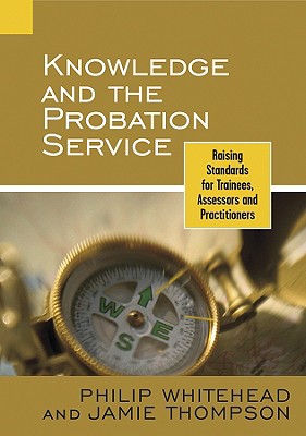 Knowledge and the Probation Service: Raising Standards for Trainees, Assessors and Practitioners - Whitehead, Philip, and Thompson, Jamie