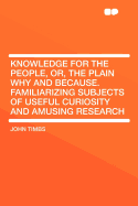 Knowledge for the People, or the Plain Why and Because: Familiarizing Subjects of Useful Curiosity and Amusing Research (Classic Reprint)