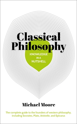 Knowledge in a Nutshell: Classical Philosophy: The Complete Guide to the Founders of Western Philosophy, Including Socrates, Plato, Aristotle, and Epicurus - Moore, Michael