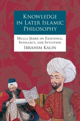 Knowledge in Later Islamic Philosophy C: Mulla Sadra on Existence, Intellect, and Intuition - Kalin, Ibrahim