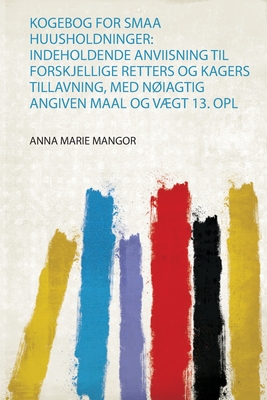 Kogebog for Smaa Huusholdninger: Indeholdende Anviisning Til Forskjellige Retters Og Kagers Tillavning, Med Niagtig Angiven Maal Og Vgt 13. Opl - Mangor, Anna Marie (Creator)