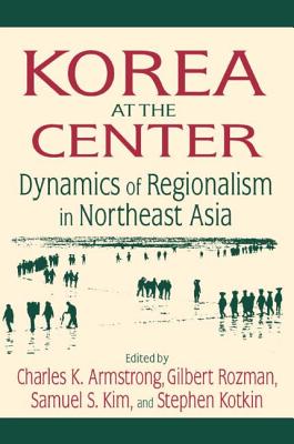 Korea at the Center: Dynamics of Regionalism in Northeast Asia: Dynamics of Regionalism in Northeast Asia - Armstrong, Charles K, and Rozman, Gilbert, Professor, and Kim, Samuel S