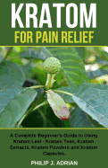 Kratom for Pain Relief: A Complete Beginner's Guide to Using Kratom Leaf - Kratom Teas, Kratom Extracts, Kratom Powders, and Kratom Capsules