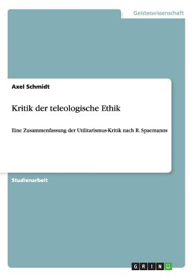 Kritik der teleologische Ethik: Eine Zusammenfassung der Utilitarismus-Kritik nach R. Spaemanns - Schmidt, Axel