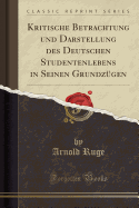 Kritische Betrachtung Und Darstellung Des Deutschen Studentenlebens in Seinen Grundzugen (Classic Reprint)