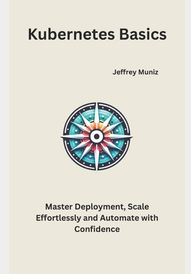 Kubernetes Basics: Master Deployment, Scale Effortlessly and Automate with Confidence - Muniz, Jeffrey