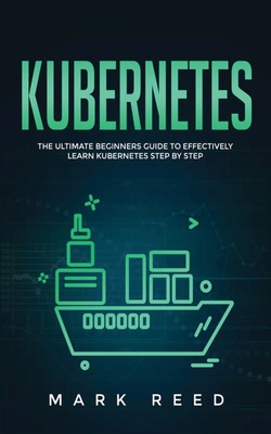 Kubernetes: The Ultimate Beginners Guide to Effectively Learn Kubernetes Step-By-Step - Reed, Mark