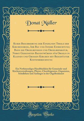 Kurze Beschreibung Der Einzelnen Theile Der Kirchenorgel, Ihr Bau Und Innere Einrichtung; Bann Die Orgelrevision Und Orgelreparatur, Nebst Geeigneten Bauentwrfen Fr Orgeln in Kleinen Und Groen Kirchen Mit Beigefgter Kostenberechnung: Ein Nothmendi - Muller, Donat