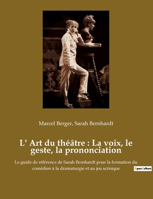 L' Art du th??tre: La voix, le geste, la prononciation: Le guide de r?f?rence de Sarah Bernhardt pour la formation du com?dien ? la dramaturgie et au jeu sc?nique - Bernhardt, Sarah