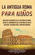 La antigua Roma para nios: Una gu?a fascinante de la historia de Roma, desde el surgimiento de la Repblica hasta Bizancio, pasando por el Imperio romano