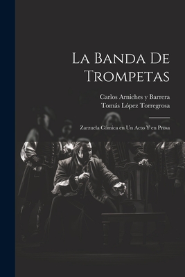 La banda de trompetas: Zarzuela cmica en un acto y en prosa - Arniches y Barrera, Carlos, and Lpez Torregrosa, Toms