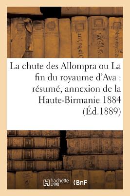 La Chute Des Allompra Ou La Fin Du Royaume d'Ava: Rsum de l'Histoire Diplomatique de: L'Annexion de la Haute-Birmanie 1884-1886 - Challamel