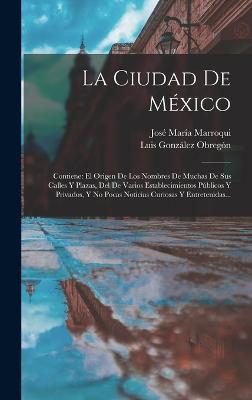 La Ciudad De Mxico: Contiene: El Origen De Los Nombres De Muchas De Sus Calles Y Plazas, Del De Varios Establecimientos Pblicos Y Privados, Y No Pocas Noticias Curiosas Y Entretenidas... - Marroqui, Jos Mara, and Luis Gonzlez Obregn (Creator)