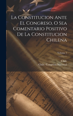 La Constitucion Ante El Congreso, O Sea Comentario Positivo de la Constitucion Chilena; Volume 1 - Chile (Creator), and Chile Congreso Nacional (Creator)