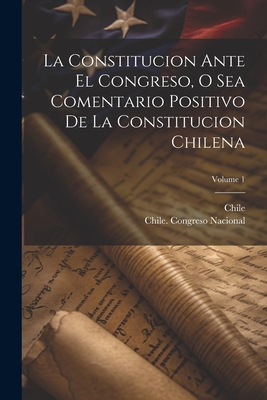 La Constitucion Ante El Congreso, O Sea Comentario Positivo De La Constitucion Chilena; Volume 1 - Chile (Creator), and Chile Congreso Nacional (Creator)