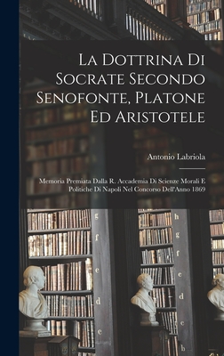 La Dottrina Di Socrate Secondo Senofonte, Platone Ed Aristotele: Memoria Premiata Dalla R. Accademia Di Scienze Morali E Politiche Di Napoli Nel Concorso Dell'Anno 1869 - Labriola, Antonio