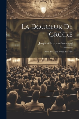 La Douceur de Croire: Piece En Trois Actes, En Vers - Normand, Jacques Clary Jean