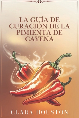 La Gua de Curacin de la Pimienta de Cayena: Descubra los secretos de una salud vibrante, una curacin natural y una energa diaria - Houston, Clara