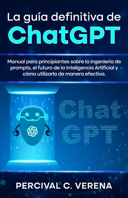 La Gua Definitiva de ChatGPT: Manual para principiantes sobre la ingeniera de prompts, el futuro de la Inteligencia Artificial y cmo utilizarla de manera efectiva - C Verena, Percival