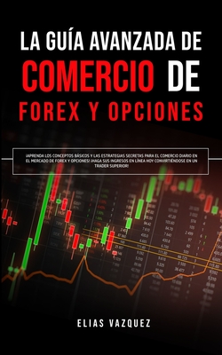 La Gu?a Avanzada de Comercio de Forex y Opciones: Aprenda los Conceptos Bsicos y las Estrategias Secretas Para el Comercio Diario en el Mercado de Forex y Opciones! Haga sus Ingresos en L?nea hoy Convirti?ndose en un Trader Superior! - Vazquez, Elias