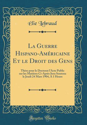 La Guerre Hispano-Am?ricaine Et Le Droit Des Gens: Th?se Pour Le Doctorat L'Acte Public Sur Les Mati?res CI-Apr?s Sera Soutenu Le Jeudi 24 Mars 1904, ? 1 Heure (Classic Reprint) - Lebraud, Elie