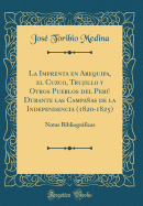 La Imprenta En Arequipa, El Cuzco, Trujillo Y Otros Pueblos del Per Durante Las Campaas de la Independencia (1820-1825): Notas Bibliogrficas (Classic Reprint)