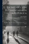 La Instruccion Rudimentaria En La Republica: Estudio Presentado Por Via de La Informacion Al C. Ministro de Ramo