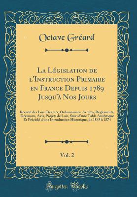 La Lgislation de l'Instruction Primaire En France Depuis 1789 Jusqu' Nos Jours, Vol. 2: Recueil Des Lois, Dcrets, Ordonnances, Arrts, Rglements, Dcisions, Avis, Projets de Lois, Suivi d'Une Table Analytique Et Prcd d'Une Introduction H - Greard, Octave