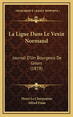 La Ligue Dans Le Vexin Normand: Journal D'Un Bourgeois de Gisors (1878) - Le Charpentier, Henri, and Fitan, Alfred